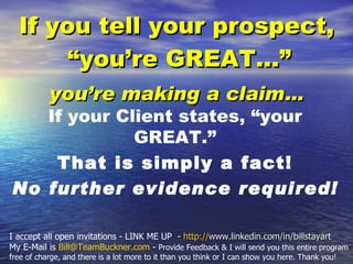 [object Object],[object Object],If your Client states, “your GREAT.”  That is simply a fact! No further evidence required! I accept all open invitations - LINK ME UP  -  http:// www.linkedin.com/in/billstayart   My E-Mail is  [email_address]  -  Provide Feedback & I will send you this entire program free of charge, and there is a lot more to it than you think or I can show you here. Thank you! 
