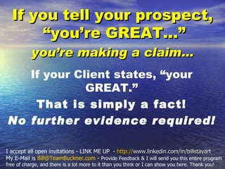 If you tell your prospect,
       “you’re GREAT...”
           you’re making a claim…
   If your Client states, “your
             GREAT.”
    That is simply a fact!
No further evidence required!

I accept all open invitations - LINK ME UP - http://www.linkedin.com/in/billstayart
My E-Mail is Bill@TeamBuckner.com - Provide Feedback & I will send you this entire program
free of charge, and there is a lot more to it than you think or I can show you here. Thank you!
 