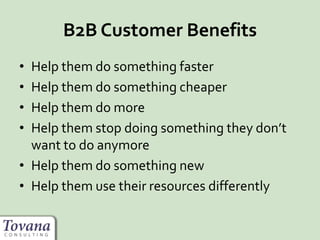 B2B Customer Benefits
• Help them do something faster
• Help them do something cheaper
• Help them do more
• Help them stop doing something they don’t
want to do anymore
• Help them do something new
• Help them use their resources differently
 