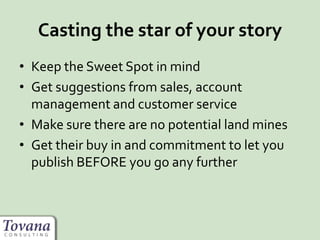 Casting the star of your story
• Keep the Sweet Spot in mind
• Get suggestions from sales, account
management and customer service
• Make sure there are no potential land mines
• Get their buy in and commitment to let you
publish BEFORE you go any further
 
