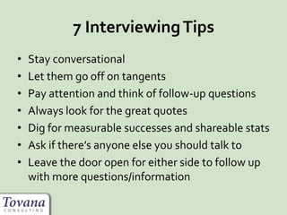 7 InterviewingTips
• Stay conversational
• Let them go off on tangents
• Pay attention and think of follow-up questions
• Always look for the great quotes
• Dig for measurable successes and shareable stats
• Ask if there’s anyone else you should talk to
• Leave the door open for either side to follow up
with more questions/information
 