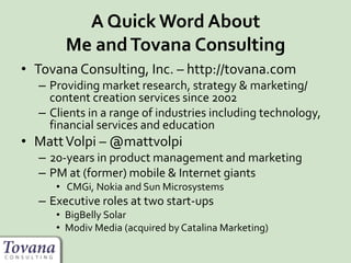 A Quick Word About
Me andTovana Consulting
• Tovana Consulting, Inc. – http://tovana.com
– Providing market research, strategy & marketing/
content creation services since 2002
– Clients in a range of industries including technology,
financial services and education
• MattVolpi – @mattvolpi
– 20-years in product management and marketing
– PM at (former) mobile & Internet giants
• CMGi, Nokia and Sun Microsystems
– Executive roles at two start-ups
• BigBelly Solar
• Modiv Media (acquired by Catalina Marketing)
 