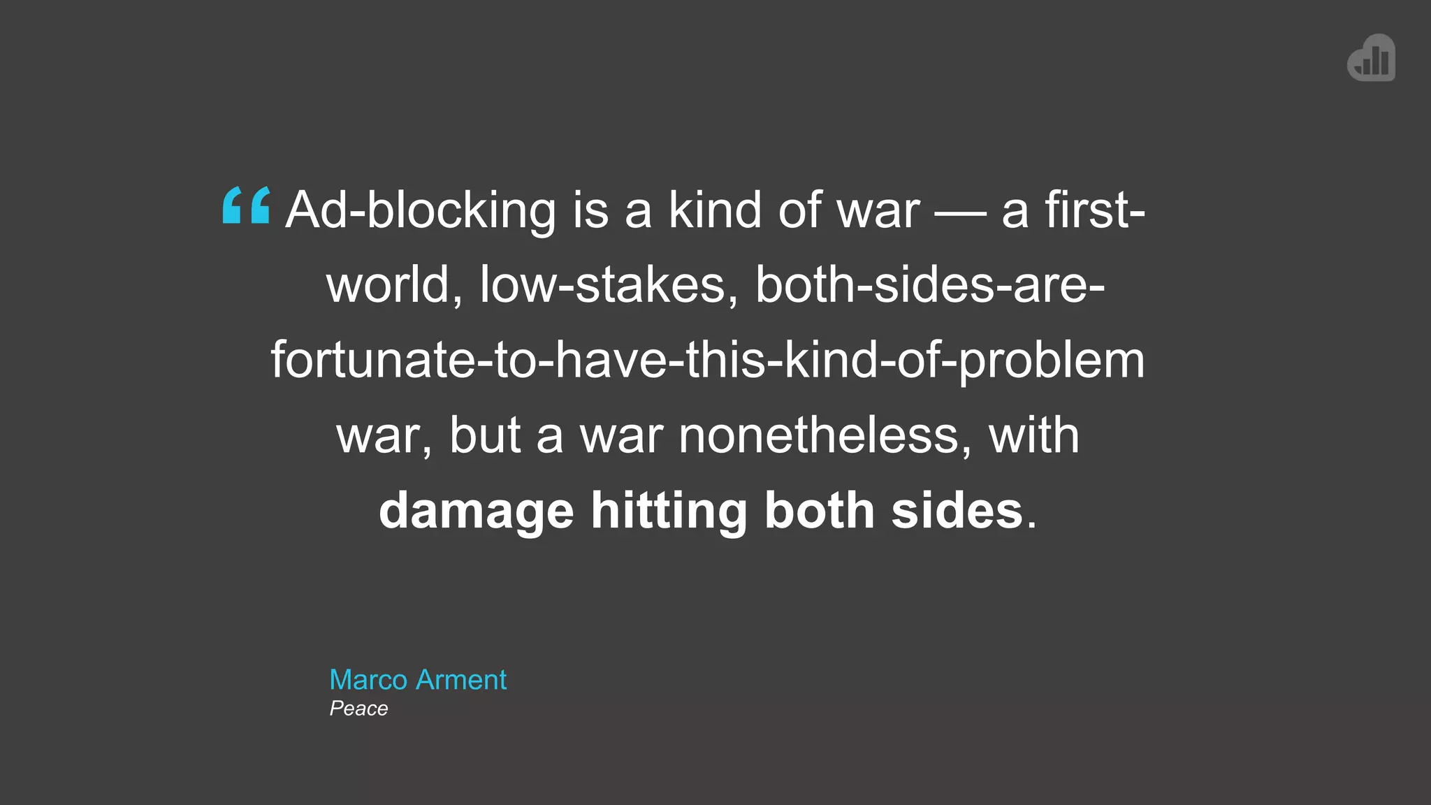 Marco Arment
Peace
Ad-blocking is a kind of war — a first-
world, low-stakes, both-sides-are-
fortunate-to-have-this-kind-of-problem
war, but a war nonetheless, with
damage hitting both sides.
“
 