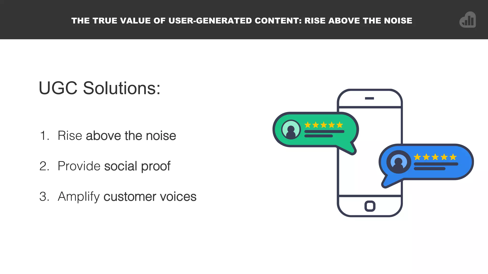 UGC Solutions:
1.  Rise above the noise!
2.  Provide social proof!
3.  Amplify customer voices!
THE TRUE VALUE OF USER-GENERATED CONTENT: RISE ABOVE THE NOISE
 