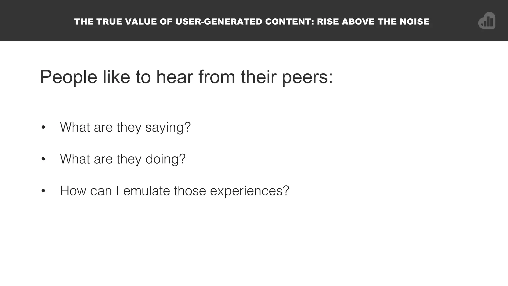 People like to hear from their peers:
•  What are they saying?!
•  What are they doing?!
•  How can I emulate those experiences?!
THE TRUE VALUE OF USER-GENERATED CONTENT: RISE ABOVE THE NOISE
 