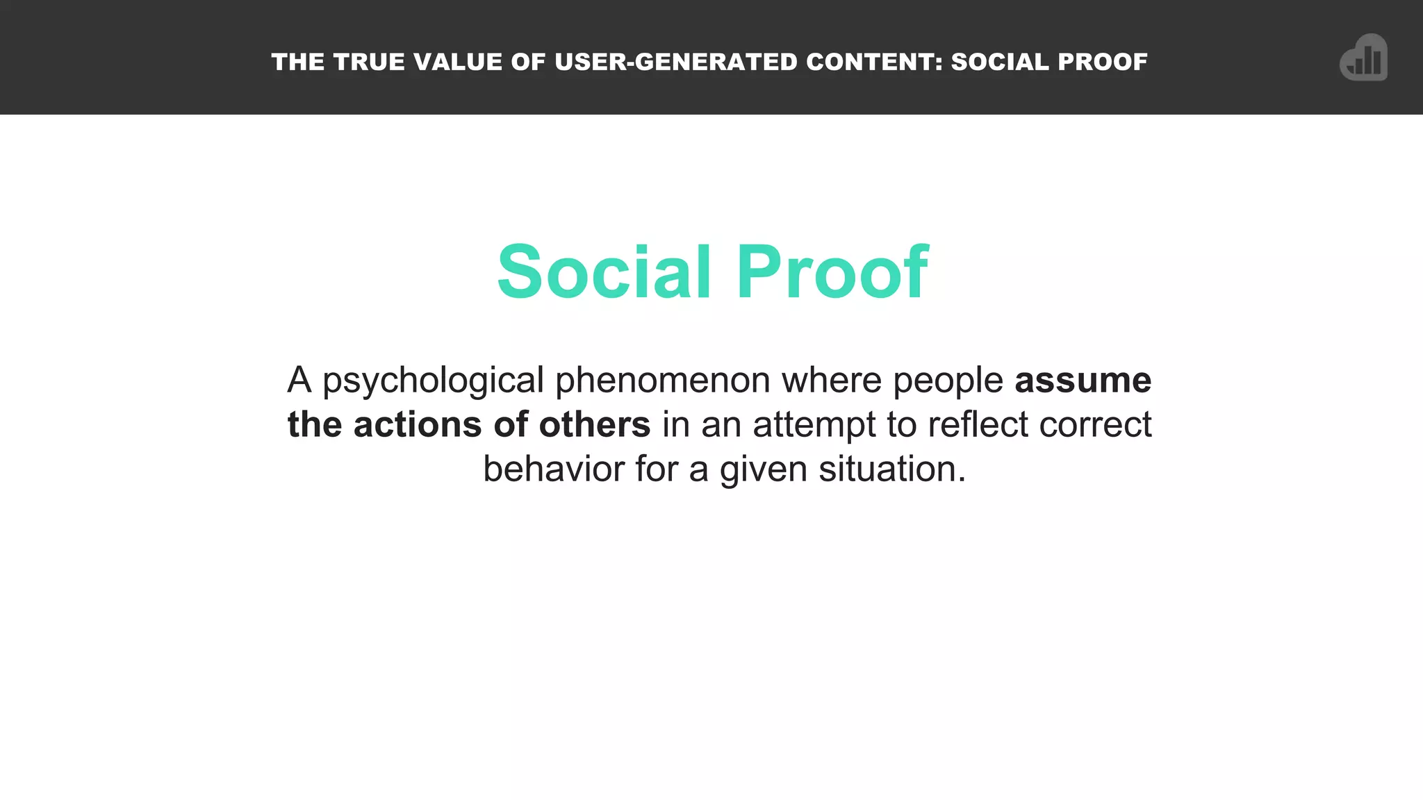 Social Proof
THE TRUE VALUE OF USER-GENERATED CONTENT: SOCIAL PROOF
A psychological phenomenon where people assume
the actions of others in an attempt to reflect correct
behavior for a given situation.!
 