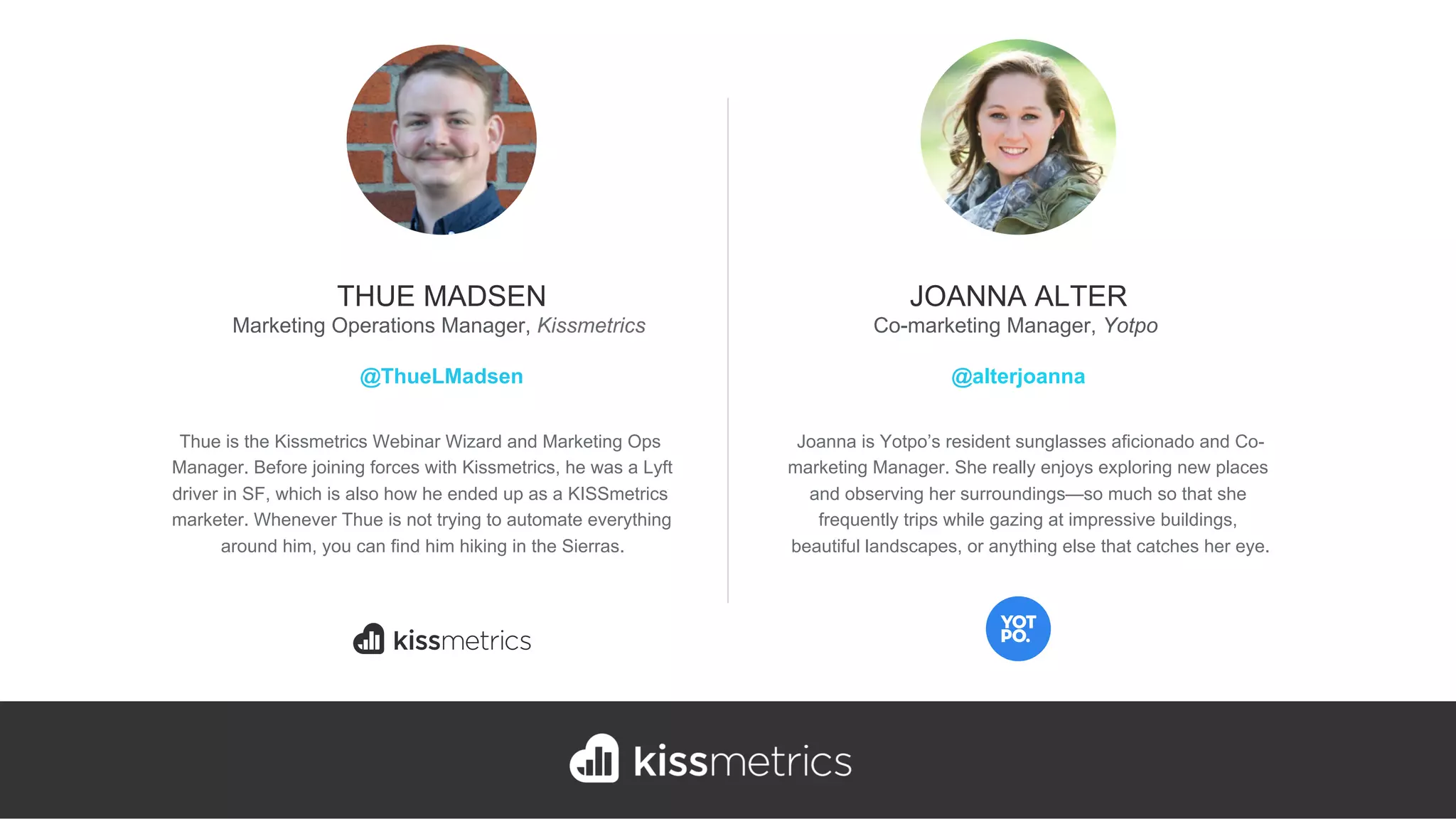 Thue is the Kissmetrics Webinar Wizard and Marketing Ops
Manager. Before joining forces with Kissmetrics, he was a Lyft
driver in SF, which is also how he ended up as a KISSmetrics
marketer. Whenever Thue is not trying to automate everything
around him, you can find him hiking in the Sierras.
THUE MADSEN
Marketing Operations Manager, Kissmetrics
@ThueLMadsen
Joanna is Yotpo’s resident sunglasses aficionado and Co-
marketing Manager. She really enjoys exploring new places
and observing her surroundings—so much so that she
frequently trips while gazing at impressive buildings,
beautiful landscapes, or anything else that catches her eye.
JOANNA ALTER
Co-marketing Manager, Yotpo
@alterjoanna
 