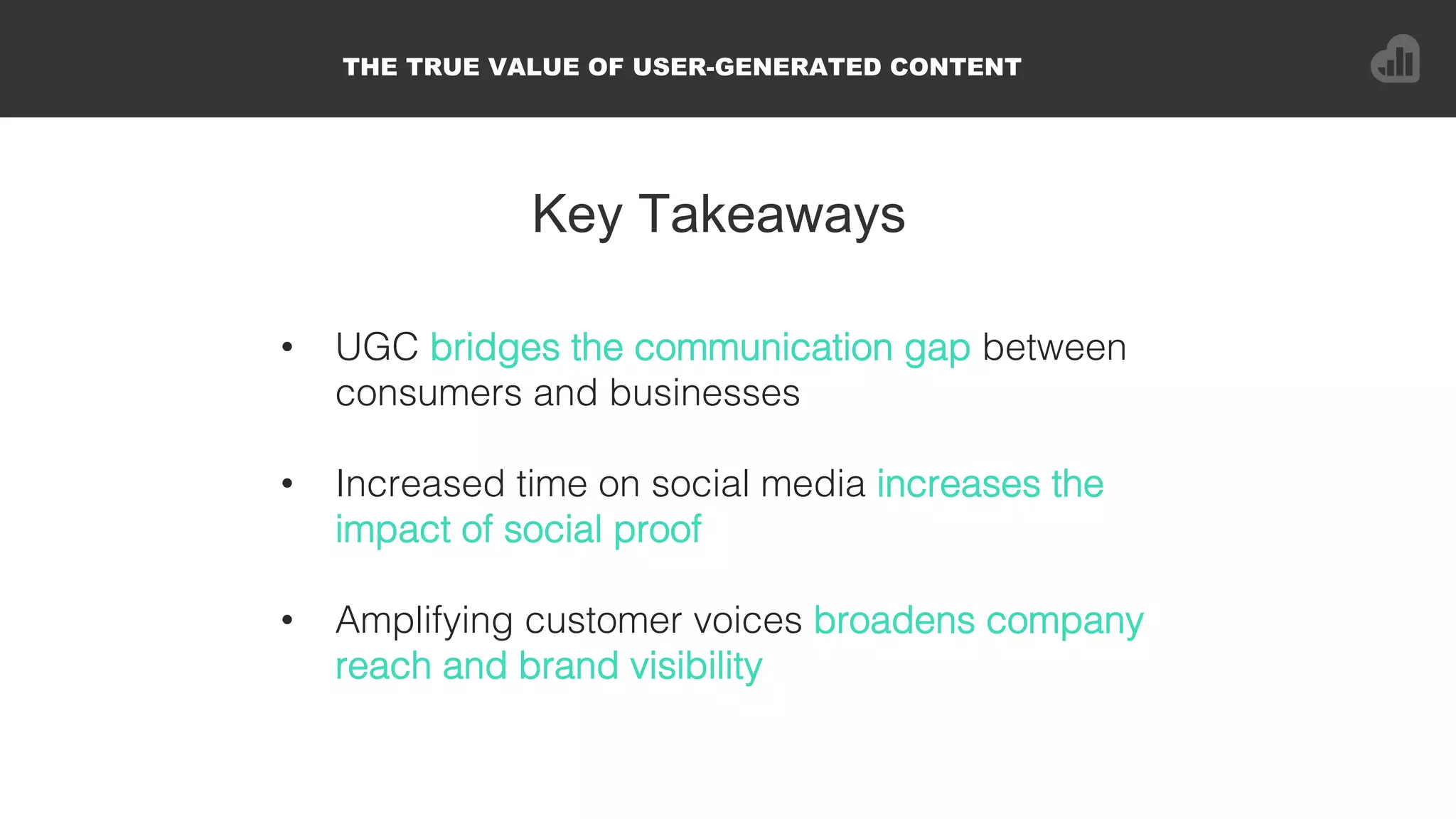 Key Takeaways
•  UGC bridges the communication gap between
consumers and businesses!
•  Increased time on social media increases the
impact of social proof!
•  Amplifying customer voices broadens company
reach and brand visibility!
THE TRUE VALUE OF USER-GENERATED CONTENT
 