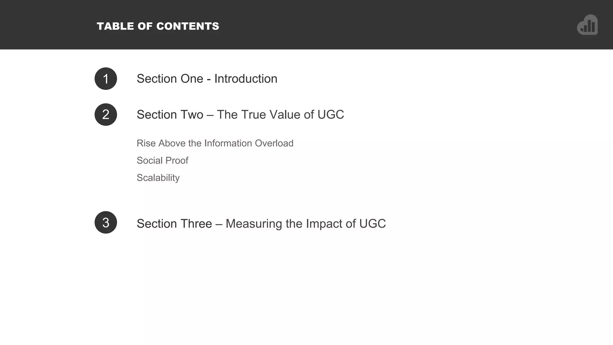 1 Section One - Introduction
Rise Above the Information Overload
Social Proof
Scalability
2 Section Two – The True Value of UGC
3 Section Three – Measuring the Impact of UGC
TABLE OF CONTENTS
 