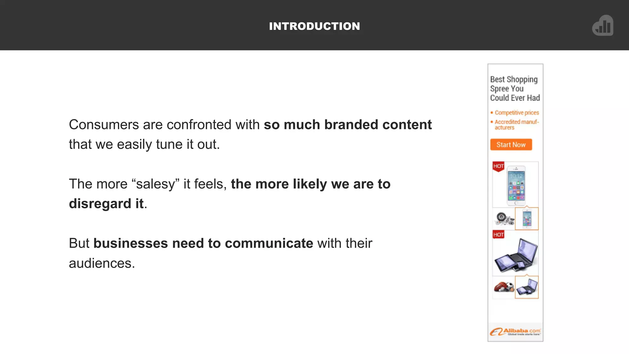INTRODUCTION
Consumers are confronted with so much branded content
that we easily tune it out.
The more “salesy” it feels, the more likely we are to
disregard it.
But businesses need to communicate with their
audiences.
 