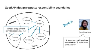 Good API design respects responsibility boundaries
Order
Checkout
Payment
Inventory
Shipment
„A few smart god services
tell anemic CRUD services
what to do!”
Sam Newman
What is the payment
service responsible for?
 