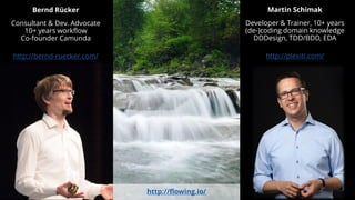 Bernd Rücker
Consultant & Dev. Advocate
10+ years workflow
Co-founder Camunda
http://bernd-ruecker.com/
Martin Schimak
Developer & Trainer, 10+ years
(de-)coding domain knowledge
DDDesign, TDD/BDD, EDA
http://plexiti.com/
http://flowing.io/
 