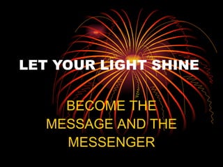 LET YOUR LIGHT SHINE BECOME THE MESSAGE AND THE MESSENGER 