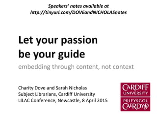 Let your passion
be your guide
embedding through content, not context
Charity Dove and Sarah Nicholas
Subject Librarians, Cardiff University
LILAC Conference, Newcastle, 8 April 2015
Speakers’ notes available at
http://tinyurl.com/DOVEandNICHOLASnotes
 