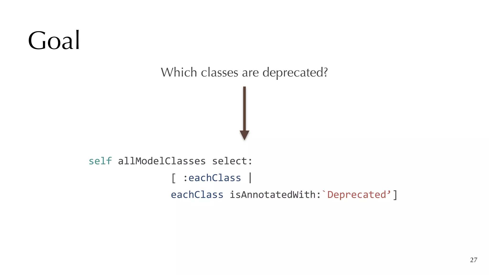 Goal
27
Which classes are deprecated?
self	allModelClasses	select:


														[	:eachClass	|


														eachClass	isAnnotatedWith:`Deprecated’]
 