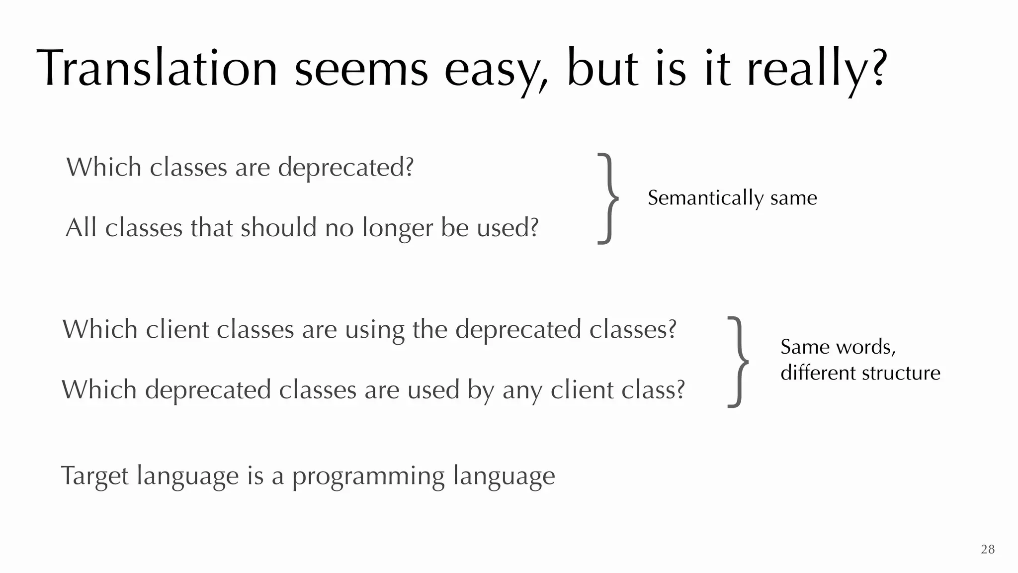 28
Translation seems easy, but is it really?
Which classes are deprecated?
All classes that should no longer be used?
Which client classes are using the deprecated classes?
Which deprecated classes are used by any client class?
Target language is a programming language
} Same words,


different structure
Semantically same
}
 