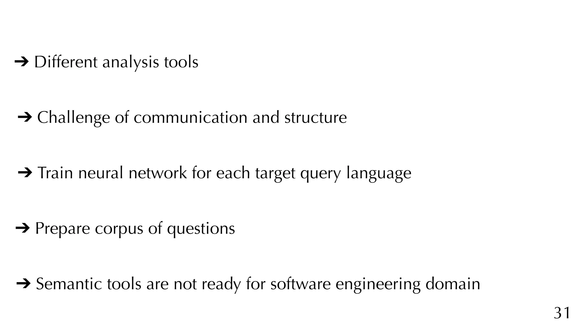31
➔ Different analysis tools
➔ Challenge of communication and structure
➔ Train neural network for each target query language
➔ Prepare corpus of questions
➔ Semantic tools are not ready for software engineering domain
 