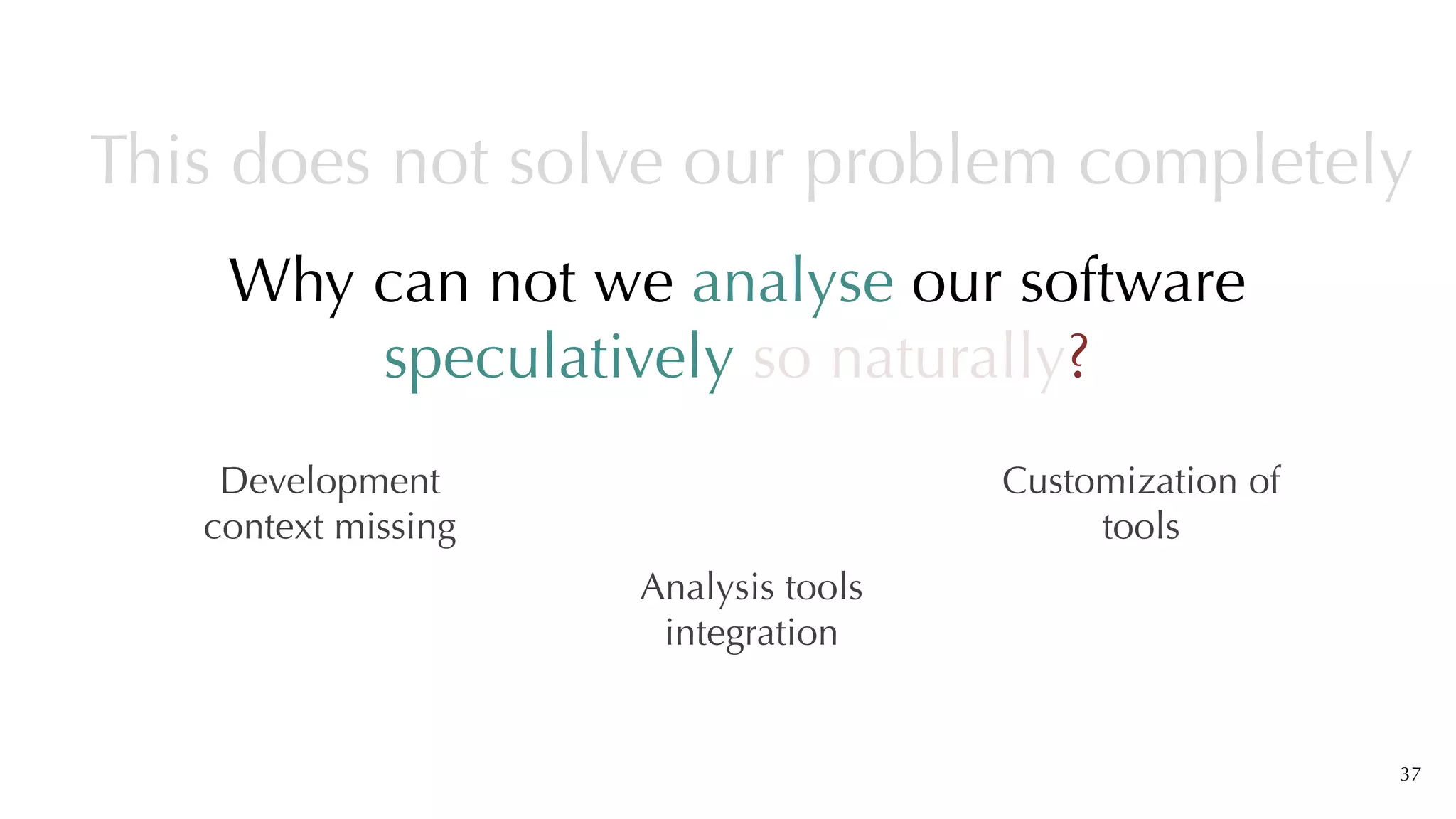 Why can not we analyse our software
speculatively so naturally?
37
This does not solve our problem completely
Development
context missing
Analysis tools
integration
Customization of
tools
 