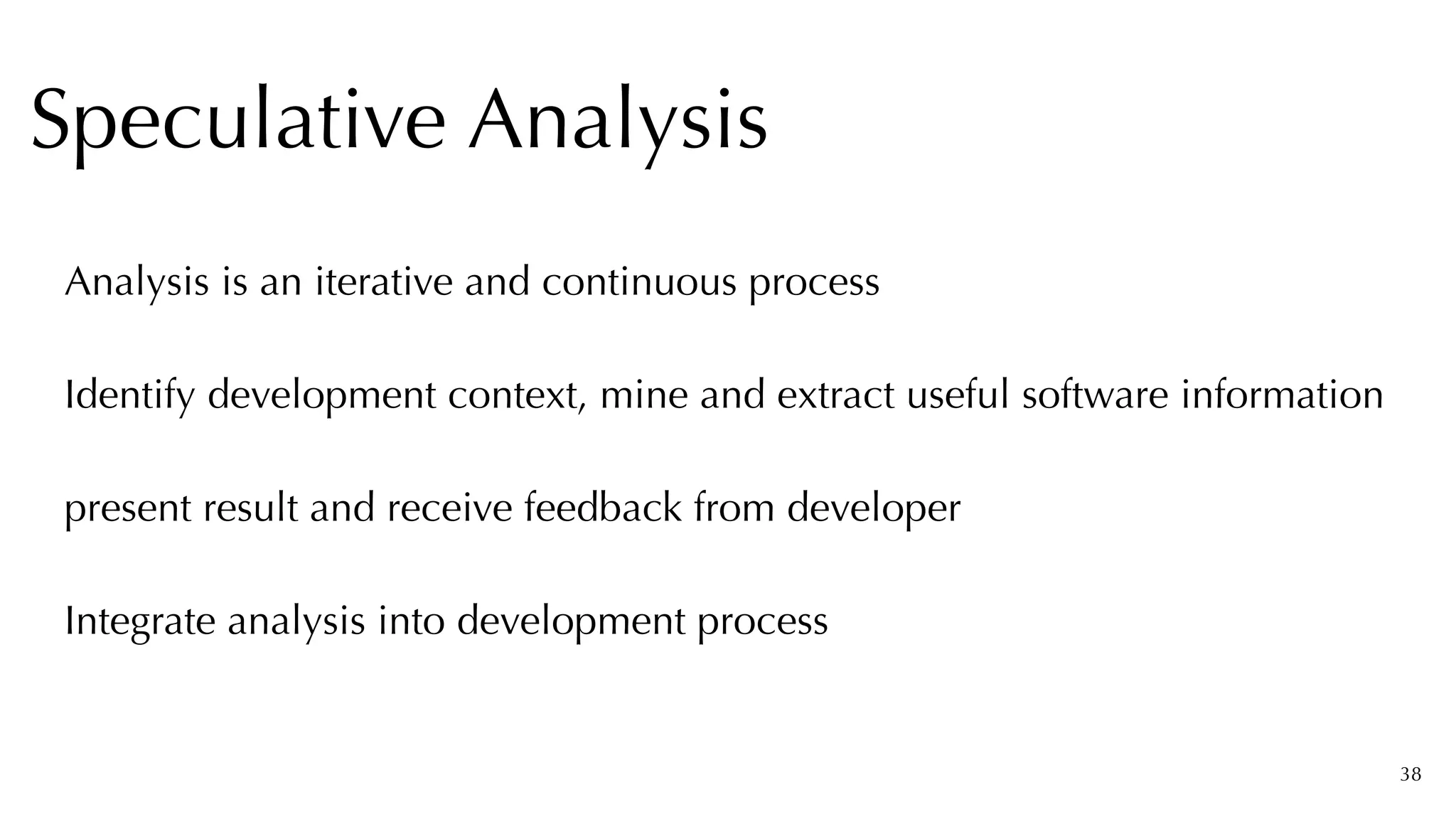 38
Analysis is an iterative and continuous process


Identify development context, mine and extract useful software information


present result and receive feedback from developer


Integrate analysis into development process


Speculative Analysis
 
