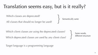 28
Translation seems easy, but is it really?
Which classes are deprecated?
All classes that should no longer be used?
Which client classes are using the deprecated classes?
Which deprecated classes are used by any client class?
Target language is a programming language
} Same words,


different structure
Semantically same
}
 