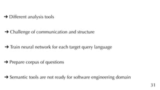 31
➔ Different analysis tools
➔ Challenge of communication and structure
➔ Train neural network for each target query language
➔ Prepare corpus of questions
➔ Semantic tools are not ready for software engineering domain
 