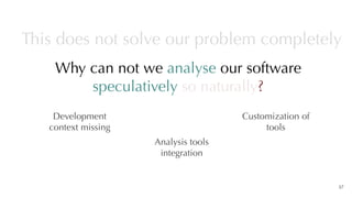 Why can not we analyse our software
speculatively so naturally?
37
This does not solve our problem completely
Development
context missing
Analysis tools
integration
Customization of
tools
 