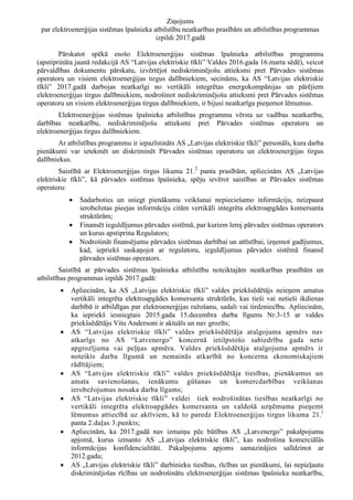 Ziņojums
par elektroenerģijas sistēmas īpašnieka atbilstību neatkarības prasībām un atbilstības programmas
izpildi 2017.gadā
Pārskatot spēkā esošo Elektroenerģijas sistēmas īpašnieka atbilstības programmu
(apstiprināta jaunā redakcijā AS “Latvijas elektriskie tīkli” Valdes 2016.gada 16.marta sēdē), veicot
pārvaldības dokumentu pārskatu, izvērtējot nediskriminējošu attieksmi pret Pārvades sistēmas
operatoru un visiem elektroenerģijas tirgus dalībniekiem, secināms, ka AS “Latvijas elektriskie
tīkli” 2017.gadā darbojas neatkarīgi no vertikāli integrētas energokompānijas un pārējiem
elektroenerģijas tirgus dalībniekiem, nodrošinot nediskriminējošu attieksmi pret Pārvades sistēmas
operatoru un visiem elektroenerģijas tirgus dalībniekiem, ir bijusi neatkarīga pieņemot lēmumus.
Elektroenerģijas sistēmas īpašnieka atbilstības programma vērsta uz vadības neatkarību,
darbības neatkarību, nediskriminējošu attieksmi pret Pārvades sistēmas operatoru un
elektroenerģijas tirgus dalībniekiem.
Ar atbilstības programmu ir iepazīstināts AS „Latvijas elektriskie tīkli” personāls, kura darba
pienākumi var ietekmēt un diskriminēt Pārvades sistēmas operatoru un elektroenerģijas tirgus
dalībniekus.
Saistībā ar Elektroenerģijas tirgus likuma 21.2
panta prasībām, apliecinām AS „Latvijas
elektriskie tīkli”, kā pārvades sistēmas īpašnieka, spēju ievērot saistības ar Pārvades sistēmas
operatoru:
 Sadarboties un sniegt pienākumu veikšanai nepieciešamo informāciju, neizpaust
ierobežotas pieejas informāciju citām vertikāli integrēta elektroapgādes komersanta
struktūrām;
 Finansēt ieguldījumus pārvades sistēmā, par kuriem lemj pārvades sistēmas operators
un kurus apstiprina Regulators;
 Nodrošināt finansējumu pārvades sistēmas darbībai un attīstībai, izņemot gadījumus,
kad, iepriekš saskaņojot ar regulatoru, ieguldījumus pārvades sistēmā finansē
pārvades sistēmas operators.
Saistībā ar pārvades sistēmas īpašnieka atbilstību noteiktajām neatkarības prasībām un
atbilstības programmas izpildi 2017.gadā:
 Apliecinām, ka AS „Latvijas elektriskie tīkli” valdes priekšsēdētājs neieņem amatus
vertikāli integrēta elektroapgādes komersanta struktūrās, kas tieši vai netieši ikdienas
darbībā ir atbildīgas par elektroenerģijas ražošanu, sadali vai tirdzniecību. Apliecinām,
ka iepriekš iesniegtais 2015.gada 15.decembra darba līgums Nr.3-15 ar valdes
priekšsēdētāju Vitu Andersoni ir aktuāls un nav grozīts;
 AS “Latvijas elektriskie tīkli” valdes priekšsēdētāja atalgojuma apmērs nav
atkarīgs no AS “Latvenergo” koncernā ietilpstošo sabiedrību gada neto
apgrozījuma vai peļņas apmēra. Valdes priekšsēdētāja atalgojuma apmērs ir
noteikts darba līgumā un nemainās atkarībā no koncerna ekonomiskajiem
rādītājiem;
 AS “Latvijas elektriskie tīkli” valdes priekšsēdētāja tiesības, pienākumus un
amata savienošanas, ienākumu gūšanas un komercdarbības veikšanas
ierobežojumus nosaka darba līgums;
 AS “Latvijas elektriskie tīkli” valdei tiek nodrošinātas tiesības neatkarīgi no
vertikāli integrēta elektroapgādes komersanta un valdošā uzņēmuma pieņemt
lēmumus attiecībā uz aktīviem, kā to paredz Elektroenerģijas tirgus likuma 21.1
panta 2.daļas 3.punkts;
 Apliecinām, ka 2017.gadā nav izmaiņu pēc būtības AS „Latvenergo” pakalpojumu
apjomā, kurus izmanto AS „Latvijas elektriskie tīkli”, kas nodrošina komerciālās
informācijas konfidencialitāti. Pakalpojumu apjoms samazinājies salīdzinot ar
2012.gadu;
 AS „Latvijas elektriskie tīkli” darbinieku tiesības, rīcības un pienākumi, lai nepieļautu
diskriminējošas rīcības un nodrošinātu elektroenerģijas sistēmas īpašnieka neatkarību,
 