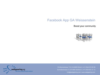Facebook App GA Weissenstein
                               Boost your community




     Förrlibuckstrasse 110 | CH-8005 Zürich | +41 (0)44 515 20 09
     Zuchwilerstrasse 2 | CH-4500 Solothurn | +41 (0)32 621 21 12
                    info@webgearing.com | www.webgearing.com
 