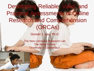 Developing Reliable, Valid, and
Practical Assessments of Online
Research and Comprehension
(ORCAs)
Donald J. Leu, Ph.D
The New Literacies Research Lab
The Neag School
University of Connecticut

 