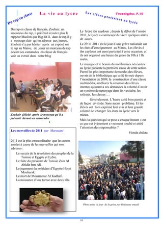 La vie au lycée                   Les é
                   se                                           lèves                L’eucalyptus. P.10
              clas                                                          prote
         en                                                                         stent
    ap                                                                                    au ly
Dur                                                                                             cée

 Du rap en classe de français, Zouhair, un
                                                    Le lycée ibn zaydoun ; depuis le début de l’année
 amoureux du rap, il préférait écouter plus le
                                                    2011, le lycée a commencé de vivre quelques arrêts
 rappeur Muslim que Big dit il, dans le rap il y
                                                    de cours.
 a message clair qu’on adresse aux jeunes,
 Zouheit n’a pas hésiter après un exposé sur        Le 29.11.2011 est le jour d’une grève nationale sur
 le rap au Maroc, de jouer un morceau de rap        les états d’enseignement au Maroc. Les élevés d
 devant ses camarades en classe de français         ibn zaydoun ont aussi participé à cette occasion, et
 voir un extrait dans notre blog                    ils ont organisé une heure du grève du 10h à 11h
                                                    matin.
                                                    Le manque et le besoin du nombreuses nécessités
                                                    au lycée présente la première cause de cette action.
                                                    Parmi les plus importante demandes des élèves,
                                                    ouvrir de la bibliothèque qui a été fermée depuis
                                                    l’inondation de 2009, la construction d’une classe
                                                    multimédia, améliorer la situation des élèves
                                                    internes ajoutant a ces demandes la volonté d’avoir
                                                    un système de nettoyage dans les vestiaire, les
                                                    toilettes, les classes …
                                                            Généralement. L’heure a été bien passée et
                                                    de façon civilisée. Sans aucun problème. Et les
                                                    élèves ont bien exprimé leur avis et leur grande
                                                    volonté de changer les états du lycée vers le
 Zouhair félicité après le morceau qu’il a          mieux.
 présenté devant ses camarades
                                                    Mais la question qui se pose a chaque instant « est
                                                    ce que cet événement a vraiment touché et attiré
                                                    l’attention des responsables ?
 Les merveilles de 2011 par Marouani
                                                                                                   Houda chakra

 2011 est la plus extraordinaire que les autres
 années à cause de les merveilles qui sont
 advenus :
     Le succès de la révolution des peuples de la
         Tunisie et Egypte et Lybie.
     Le fuite du présidant de Tunisie Zain Al
         Abidîn ben Ali.
     Le jugement du présidant d’Egypte Hosni
         Moubarak.
     Le mort de Mouammar Al Kadhafi.
     La naissance d’une tortue avec deux tète.




                                                         Photo prise le jour de la grève par Redouane smaali




                                                    10
 