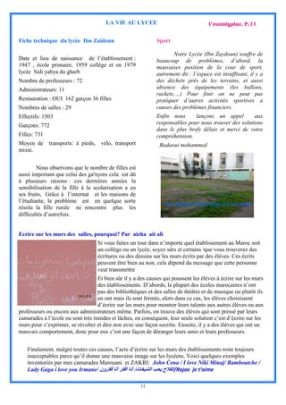 LA VIE AU LYCEE                               L’eucalyptus. P.11

Fiche technique du lycée Ibn Zaidoun                         Sport

                                                                    Notre Lycée (Ibn Zaydoun) souffre de
Date et lieu de naissance de l’établissement :               beaucoup de problèmes, d’abord, la
1947 , école primaire, 1959 collège et en 1979               mauvaises position de la cour de sport,
lycée Sidi yahya du gharb                                    autrement dit : l’espace est insuffisant, il y a
Nombre de professeurs : 72                                   des déchets prés de les terrains, et aussi
Administrateurs: 11                                          absence des équipements (les ballons,
                                                             rackets,…) Pour finir on ne peut pas
Restauration : OUI 162 garçon 36 filles                      pratiquer d’autres activités sportives a
Nombres de salles : 29                                       causes des problèmes financiers.
Effectifs: 1503                                              Enfin nous      lançons un appel         aux
Garçons: 772                                                 responsables pour nous trouver des solutions
                                                             dans le plus brefs délais et merci de votre
Filles: 731                                                  compréhension.
Moyen de transports: à pieds, vélo, transport                  Badaoui mohammed
mixte.


        Nous observons que le nombre de filles est
aussi important que celui des ga²rçons cela est dû
à plusieurs raisons : ces dernières années la
sensibilisation de la fille à la scolarisation a eu
ses fruits, Grâce à l’internat et les maisons de
l’étudiante, le problème est en quelque sorte
                                                                 Des flaques d’eau dans les terrains
résolu la fille rurale ne rencontre plus les
difficultés d’autrefois.


Ecrire sur les murs des salles, pourquoi? Par aicha ait ali
                                   Si vous faites un tour dans n’importe quel établissement au Maroc soit
                                   un collège ou un lycée, soyez sûrs et certains ‫ا‬que vous trouverez des
                                   écritures ou des dessins sur les murs écrits par des élèves. Ces écrits
                                   peuvent être bien au non, cela dépend du message que cette personne
                                   veut transmettre
                                   Et bien sûr il y a des causes qui poussent les élèves à écrire sur les murs
                                   des établissements. D’abords, la plupart des écoles marocaines n’ont
                                   pas des bibliothèques et des salles de théâtre et de musique ou plutôt ils
                                   en ont mais ils sont fermés, alors dans ce cas, les élèves choisissent
                                   d’écrire sur les murs pour montrer leurs talents aux autres élèves ou aux
professeurs ou encore aux administrateurs même. Parfois, on trouve des élèves qui sont pressé par leurs
camarades à l’école ou sont très timides et lâches, en conséquent, leur seule solution c’est d’écrire sur les
murs pour s’exprimer, se révolter et dire non avec une façon secrète. Ensuite, il y a des élèves qui ont un
mauvais comportement, donc pour eux c’est une façon de déranger leurs amis et leurs professeurs.


   Finalement, malgré toutes ces causes, l’acte d’écrire sur les murs des établissements reste toujours
   inacceptables parce qu’il donne une mauvaise image sur les lycéens. Voici quelques exemples
   inventoriés par mes camarades Marouani et ZAKRI: John Cena / I love Niki Minaj/ Bamboutche /
   Lady Gaga i love you Irmane/ ‫/الفالح يحب الشيخات/ أنا أفكر أنا فكرون‬Rajae je t’aime

                                                      11
 