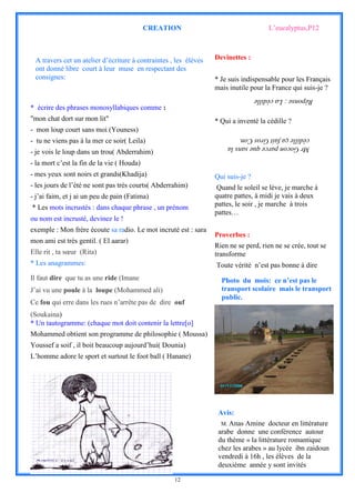 CREATION                                   L’eucalyptus,P12



 A travers cet un atelier d’écriture à contraintes , les élèves   Devinettes :
 ont donné libre court à leur muse en respectant des
 consignes:                                                       * Je suis indispensable pour les Français
                                                                  mais inutile pour la France qui suis-je ?
                                                                                  Réponse : La cédille
* écrire des phrases monosyllabiques comme :
"mon chat dort sur mon lit"                                       * Qui a inventé la cédille ?
- mon loup court sans moi (Youness)
- tu ne viens pas à la mer ce soir( Leila)
                                                                      cédille ça fait Gros Con.
                                                                      Mr Gocon parce que sans la
- je vois le loup dans un trou( Abderrahim)
- la mort c’est la fin de la vie ( Houda)
- mes yeux sont noirs et grands(Khadija)                          Qui suis-je ?
- les jours de l’été ne sont pas très courts( Abderrahim)          Quand le soleil se lève, je marche à
- j’ai faim, et j ai un peu de pain (Fatima)                      quatre pattes, à midi je vais à deux
* Les mots incrustés : dans chaque phrase , un prénom             pattes, le soir , je marche à trois
                                                                  pattes…
ou nom est incrusté, devinez le !
exemple : Mon frère écoute sa radio. Le mot incruté est : sara
                                                                  Proverbes :
mon ami est très gentil. ( El aarar)
                                                                  Rien ne se perd, rien ne se crée, tout se
Elle rit , ta sœur (Rita)                                         transforme
* Les anagrammes:                                                 Toute vérité n’est pas bonne à dire
Il faut dire que tu as une ride (Imane                              Photo du mois: ce n’est pas le
J’ai vu une poule à la loupe (Mohammed ali)                         transport scolaire mais le transport
                                                                    public.
Ce fou qui erre dans les rues n’arrête pas de dire ouf
(Soukaina)
* Un tautogramme: (chaque mot doit contenir la lettre[o]
Mohammed obtient son programme de philosophie ( Moussa)
Youssef a soif , il boit beaucoup aujourd’hui( Dounia)
L’homme adore le sport et surtout le foot ball ( Hanane)




                                                                   Avis:
                                                                    M. Anas Amine docteur en littérature
                                                                   arabe donne une conférence autour
                                                                   du thème « la littérature romantique
                                                                   chez les arabes » au lycée ibn zaidoun
                                                                   vendredi à 16h , les élèves de la
                                                                   deuxième année y sont invités

                                                    12
 