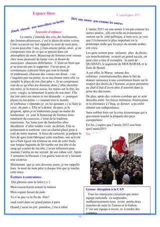 Espace libre                                                        L’eucalyptus. P13
                                                  2011 une an
                                            e                   née pas com
                                     n herb                                me le  s autres
                           velliste e
                 u   ne nou
       lassal,                                                L’année 2011 est une année n’est pas comme les
Zineb e               Souvenir d’enfance                      autres années , elle est riche en événements
        Le matin, j’entends des cris, des hurlements,         surtout sur le côté politique, à mon avis, je vois
des femmes pleureuses, c’est le décès de notre voisin.        que l’événement le plus important est le
Cette occasion me fait rappeler la mort de mon père,          printemps arabe que les pays du monde arabes
j’avais peut-être 3 ans, j’étais encore petite, alors je ne   ont vécu.
comprenais rien de ce qui se passait dans cet                 Les gens sortent pour réclamer plus de droits,
atmosphère de mort. Beaucoup de femmes sont venues            ces manifestations avaient un grand succès, on
chez nous jacassant de haute voix et disant de                peut citer a titre d’exemples : la mort de
mauvaises chansons déferlantes. C’était un bruit que          QUADAFI, le jugement de MOUBARAK et la
je ne pouvais pas le supporter. J’avais peur, je              fuite de Benali.
commençais a pleurer bien que tout le monde
m’embrassait, chacune des venues me disait : « ne             A cet effet, le Maroc entame des
t’inquiète pas ma petite, tu as une bonne mère elle va        reformes constitutionnelles dans le but de
remplir la place de ton cher père ». Je ne comprenais         donner naissance à une constitution basée sur le
rien de ce qu’elles me disaient, donc j’allai chercher        respect des droits de l’homme, et pour permettre
ma mère, je la trouvai assise, les mains sur la tête, les     au chef d’état d’avoir plus d’autorité dans la
yeux rougis, se lamentant la perte de son mari. Elle          prise des décisions.
me tint entre ses mains et me demanda : « pourquoi            De plus, après des violents combats qui se sont
pleure-tu ma petite » « maman tout le monde                   déroulés entre les forces militaires Américaines
m’embrasse » répondis-je en lui ajoutant « j’ai faim je       et la résistance à l’Iraq, ce dernier a pu enfin
veux du pain ». Elle m’a donné du pain, je le                 obtenir son indépendance.
grignote, après je m’endormais jusqu’au matin du              Sans oublier bien sur la crise économique qui a
lendemain, ce jour là beaucoup de femmes nous                 gravement touché la pluparts des pays
ramènent du couscous, c’était de la tradition                 européennes
marocaine. Au 3eme jour du funérailles elles
décidèrent d’aller rendre visite au défunt. Elle se           En fin, j’espère que l’année 2012 sois bien
préparaient et sortirent vers un chariot placé juste à        quel’année2011
coté de notre maison. A force de curiosité, je palpais le     Sara Tahiri
bois de quoi était fabriquer cette machine, une activité
qui a bien égayé ma tristesse au sein de cette foule,
une longue baguette de fer tomba sur ma tête et du
sang qui coulait de ma tête, j’avais tellement peur,
maman l’arrêta en me serrant de son ruban vert. Après
3 semaines la blessure s’est guérie tout en m’y laissant
une cicatrice.
Maintenant que je suis devenue jeune, je me rappelle
bien la mort de mon père à chaque fois que je touche
cette trace.
Écriture à contraintes:
Des phrases sans la lettre ( e ):
Mon cousin karim aimait la ntation
                                                              Grosse déception à la CAN
Mon copain faisait du judo
                                                               Tous les marocains croyaient que notre
Tu n’as pas vu la fin du film?                                équipe nationale va surprendre,
saad court dans un grand palais à paris                       malheureusement nous avons perdu deux
                                                              matches de suite la Tunisie et le Gabon.
Quand j’aurai un joli pantalon, j’irai à rabat
                                                              C’est une équipe à revoir, et à rendre des
                                                              comptes
                                                        13
 