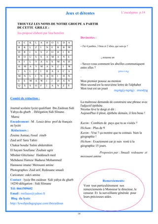Jeux et détentes                                      L’eucalyptus p.14


     TROUVEZ LES NOMS DE NOTRE GROUPE A PARTIR
     DE CETTE GRILLE :
     Jeu proposé élaboré par lina benslim
                                                          Devinettes :
      A    C   K    L     A   H   O   U   D    A
      B    K   L    Z     I   N   E   B   B    M          - J'ai 4 jambes, 3 bras et 2 têtes, qui suis-je ?
      D    R   I    S     S   Z   O   H   I    R
      R    O   U    S     S   A   M   A   N    E                               un menteur !

      A    I   L    Y     A   S   S   M   A    D
                                                          - Savez-vous comment les abeilles communiquent
      H    M   A    Y     M   A   N   Z   I    W
                                                          entre elles ?
      I    A   L    Z     I   R   A   A   C    A                                                Par e-mail

      M    N   L    I     N   A   H   I   H    N          .
      E    E   M    A     W   I   J   D   A    N          Mon premier pousse au menton
      Q    X   S    O     F   I   A   N   Z    E          Mon second est la neuvième lettre de l'alphabet
                                                          Mon tout est un jouet             Réponse : (Barbe-I)Barbie

Comité de rédaction :
                                                          La maîtresse demande de construire une phrase avec
                                                          l'adjectif épithète.
Journal scolaire lycée qualifiant Ibn Zaidoun Sidi        Nicolas lève le doigt et dit :
Yahya du gharb . Délégation Sidi Slinane.                 Aujourd'hui il pleut, épithète demain, il fera beau !
Maroc
Encadrement : M . Louiz driss prof de français            Karim : Combien de pays que tu as visités ?
au lycée
                                                          Hicham : Plus de 9
Rédacteurs :
                                                          Karim : Vrai ? ça montre que tu connais bien la
Zouine Asmae,/Assal zineb                                 géographie !
Zaid arif/ Sara Tahiri                                    Hicham : Exactement car je suis resté à la
Chakar houda/ Salmi abderrahim                            géographie 15 jours.
El hayani Soufiane/ Zouhair agrir
                                                                       Proposées par : Smaali redouane et
Mhidair Ghizlaine/ Haddouch med                           merouani amine
Mehdaoui Hamza/ Badaoui Mohammed
Hasnaoui imane/ Merouani amine
Photographes: Zaid arif, Redouane smaali
Caricature: zakri amine
Contact : lycée Ibn zaidoun Sidi yahya du gharb                              Remerciements:
14250 délégation : Sidi Slimane
                                                              Vont tout particulièrement nos
Tél: 0661509602                                               remerciements à Monsieur le directeur, le
Email : rmilaass@yahoo.fr                                     censeur. Et la surveillante générale pour
                                                              leurs précieuses aides.
Blog du lycée:
http://lewebpedagogique.com/ibnzaidoun


                                                     14
 