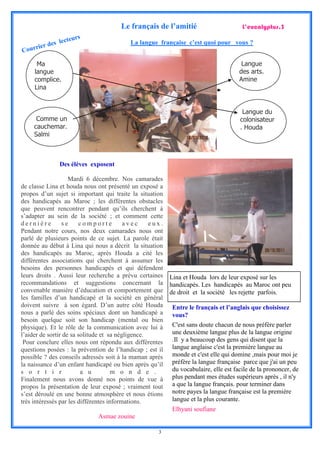 Le français de l’amitié                         L’eucalyptus.3
                      rs
                ecteu
     rier des l                           La langue française c’est quoi pour vous ?
Cour

      Ma                                                                              Langue
     langue                                                                          des arts.
     complice.                                                                       Amine
     Lina


                                                                                      Langue du
      Comme un                                                                       colonisateur
     cauchemar.                                                                      . Houda
     Salmi



               Des élèves exposent

                    Mardi 6 décembre. Nos camarades
de classe Lina et houda nous ont présenté un exposé a
propos d’un sujet si important qui traite la situation
des handicapés au Maroc ; les différentes obstacles
que peuvent rencontrer pendant qu’ils cherchent à
s’adapter au sein de la société ; et comment cette
dernière         se      comporte         avec     eux.
Pendant notre cours, nos deux camarades nous ont
parlé de plusieurs points de ce sujet. La parole était
donnée au début à Lina qui nous a décrit la situation
des handicapés au Maroc, après Houda a cité les
différentes associations qui cherchent à assumer les
besoins des personnes handicapés et qui défendent
leurs droits . Aussi leur recherche a prévu certaines     Lina et Houda lors de leur exposé sur les
recommandations et suggestions concernant la              handicapés. Les handicapés au Maroc ont peu
convenable manière d’éducation et comportement que        de droit et la société les rejette parfois.
les familles d’un handicapé et la société en général
doivent suivre à son égard. D’un autre côté Houda         Entre le français et l’anglais que choisissez
nous a parlé des soins spéciaux dont un handicapé a       vous?
besoin quelque soit son handicap (mental ou bien
physique). Et le rôle de la communication avec lui à      C'est sans doute chacun de nous préfère parler
l’aider de sortir de sa solitude et sa négligence.        une deuxième langue plus de la langue origine
 Pour conclure elles nous ont répondu aux différentes     .Il y a beaucoup des gens qui disent que la
questions posées : la prévention de l’handicap ; est il   langue anglaise c'est la première langue au
possible ? des conseils adressés soit à la maman après    monde et c'est elle qui domine ,mais pour moi je
la naissance d’un enfant handicapé ou bien après qu’il    préfère la langue française parce que j'ai un peu
s o r t i r              a u          m o n d e .         du vocabulaire, elle est facile de la prononcer, de
Finalement nous avons donné nos points de vue à           plus pendant mes études supérieurs après , il n'y
propos la présentation de leur exposé ; vraiment tout     a que la langue français. pour terminer dans
s’est déroulé en une bonne atmosphère et nous étions      notre payes la langue française est la première
très intéressés par les différentes informations.         langue et la plus courante.
                                                          Elhyani soufiane
                             Asmae zouine

                                                     3
 