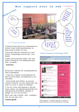 Mon          rapport          avec                 le         web            L’eucalyptus .7

                           t
                       tene                                                                                Un
                  l’in                                                                                        e
                                                                                                          de perte
            sur                                                                                             t
      ion                                                                                               si o emps
  flex                                                                                                      nn ,
Ré              U                                                                                     fait      e
              za n vic                                                                               atte pas
                id    e    .                                                                        Aic ntion.
                                                                                                        ha




                 C’                                                                                         Une
               vie est                                                                                      source
                  Ho ma                                                                                     d’informat
                     ud
                        a                                                                                   ions qui
                                                                                                            m’aide
                                                                                                            beaucoup
                                                                                                            dans mes
                                                                                                            recherche.




                                                                     Mon ami
                                                                     e à qui je
            Est –il un opium des internautes?




                                                                     me confie
                                                                      le plus
                                                                      souvent
                                                                       asmae
   L’internet l’un des moyens de communication ou
   de loisir le plus utilisé actuellement par les
   petits, jeunes ou mêmes les vieux
    Il nous aide à faire des recherches ou à nous            Les élèves de la classe ont aussi leur page Twitter
   amuser , à communiquer avec des amis ou la
   famille
   Je pense qu’on ne pourrait jamais vivre sans
   utiliser l’internet car il est indispensable dans
   notre vie actuelle
     Saad boury


   De nos jours , l’internet fait une grande partie de
   notre vie quotidienne
    A mon avis , l’internet est très important soit
   dans la vie d’un enfant, d’un adolescent ou soit
   d’un adulte
    Tout le monde peut l’utiliser , en ce qui me
   concerne je pourrai vivre sans intenet parce que
   avant il n y avait ni intenet no ordinateur
    C’est vrai , il nous aide beaucoup à faire des
   choses comme : les recherches documentaires, les
   explications des mots diffciles échanger et
   partager nos avis avec les autres ,
   Bref il nous aide à enrichir notre vocabulaire
   mais non pas pour vivre
   Chaimae ghalali
                                                         Autour du thème « le bonheur chaque élève a donné sa
                                                         proprre définition à ce mot tant recherché par l’humanité.


                                                         4
 