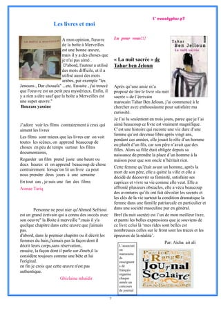 L’ eucalyptus p7
                    Les livres et moi

                         A mon opinion, l'œuvre             Lu pour vous!!!
                         de la boîte à Merveilles
                         est une bonne œuvre,
                         mais il y a des choses que
                         je n'ai pas aimé .                 « La nuit sacrée » de
                          D'abord, l'auteur a utilisé       Tahar ben Jeloun
                         des mots difficile, et il a
                         utilisé aussi des mots
                         arabes, par exemple "les
Jenouns , Dar chouafa" ...etc. Ensuite , j'ai trouvé        Après qu’une amie m’a
que l'oeuvre est un petit peu mystérieux. Enfin, il         proposé de lire le livre »la nuit
y a rien a dire sauf que la boîte a Merveilles est          sacrée » de l’écrivain
une super œuvre."                                           marocain Tahar Ben Jeloun, j’ai commencé à le
 Bourass yassine                                            chercher avec enthousiasme pour satisfaire ma
                                                            curiosité.
                                                            Je l’ai lu seulement en trois jours, parce que je l’ai
J’adore voir les films contrairement à ceux qui             aimé beaucoup ce livre est vraiment magnifique.
aiment les livres                                           C’est une histoire qui raconte une vie dure d’une
                                                            femme qu’est devenue libre après vingt ans,
Les films sont mieux que les livres car on voit
                                                            pendant ces années, elle jouait le rôle d’un homme
toutes les scènes, on apprend beaucoup de
                                                            ou plutôt d’un fils, car son père n’avait que des
choses en peu de temps surtout les films
                                                            filles. Alors sa fille était obligée depuis sa
documentaires,
                                                            naissance de prendre la place d’un homme à la
Regarder un film prend juste une heure ou                   maison pour que son oncle n’héritait rien.
deux heures et on apprend beaucoup de chose
                                                            Cette femme qu’était avant un homme, après la
contrairement lorsqu’on lit un livre ca peut
                                                            mort de son père, elle a quitté la ville et elle a
nous prendre deux jours à une semaine
                                                            décidé de découvrir sa féminité, satisfaire ses
En tout cas , je suis une fan des films                     caprices et vivre sa vie comme elle veut. Elle a
Asmae Tariq                                                 affronté plusieurs obstacles, elle a vécu beaucoup
                                                            des aventures qu’ils ont fait dévoiler les secrets et
                                                            les clés de la vie surtout la condition dramatique la
                                                            femme dans une famille patriarcale en particulier et
        Personne ne peut nier qu'Ahmed Sefrioui             dans une société masculine pur en général.
est un grand écrivain qui a connu des succès avec           Bref (la nuit sacrée) est l’un de mon meilleur livre,
son oeuvre" la Boite à merveille ".mais il y'a              et parmi les belles expressions que je souviens de
quelque chapitre dans cette œuvre que j'aimais              ce livre celui là ‘mes rides sont belles est
pas.                                                        nombreuses celles sur le front sont les traces et les
d'abord, dans le premier chapitre ou il décrit les          épreuves de la réalité’.
femmes du bain,j'aimais pas la façon dont il                                              Par: Aicha ait ali
décrit leurs corps,sans réservation,.                          L’associati
ensuite, la façon dont il parle sur Zineb,il la                on
                                                               marocaine
considère toujours comme une bête et lui                       ds
l'original.                                                    enseignant
en fin je crois que cette œuvre n'est pas                      s de
authentique.                                                   français
                                                               organise
                        Ghizlaine mhaidir                      chaque
                                                               année un
                                                               concours
                                                               de journal

                                                        7
 