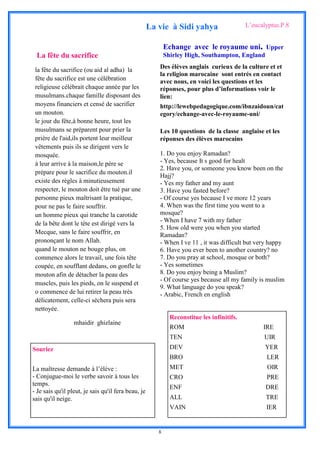 La vie à Sidi yahya                    L’eucalyptus.P.8


                                                            Echange avec le royaume uni, Upper
 La fête du sacrifice                                       Shirley High, Southampton, England
                                                        Des élèves anglais curieux de la culture et et
 la fête du sacrifice (ou aid al adha) la
                                                        la religion marocaine sont entrés en contact
 fête du sacrifice est une célébration                  avec nous, en voici les questions et les
 religieuse célébrait chaque année par les              réponses, pour plus d’informations voir le
 musulmans.chaque famille disposant des                 lien:
 moyens financiers et censé de sacrifier                http://lewebpedagogique.com/ibnzaidoun/cat
 un mouton.                                             egory/echange-avec-le-royaume-uni/
 le jour du fête,à bonne heure, tout les
 musulmans se préparent pour prier la                   Les 10 questions de la classe anglaise et les
 prière de l'aid,ils portent leur meilleur              réponses des élèves marocains
 vêtements puis ils se dirigent vers le
 mosquée.                                               1. Do you enjoy Ramadan?
 à leur arrive à la maison,le père se                   - Yes, because It s good for healt
                                                        2. Have you, or someone you know been on the
 prépare pour le sacrifice du mouton.il
                                                        Hajj?
 existe des règles à minutieusement                     - Yes my father and my aunt
 respecter, le mouton doit être tué par une             3. Have you fasted before?
 personne pieux maîtrisant la pratique,                 - Of course yes because I ve more 12 years
 pour ne pas le faire souffrir.                         4. When was the first time you went to a
 un homme pieux qui tranche la carotide                 mosque?
                                                        - When I have 7 with my father
 de la bête dont le tète est dirigé vers la
                                                        5. How old were you when you started
 Mecque, sans le faire souffrir, en                     Ramadan?
 prononçant le nom Allah.                               - When I ve 11 , it was difficult but very happy
 quand le mouton ne bouge plus, on                      6. Have you ever been to another country? no
 commence alors le travail, une fois tête               7. Do you pray at school, mosque or both?
 coupée, en soufflant dedans, on gonfle le              - Yes sometimes
 mouton afin de détacher la peau des                    8. Do you enjoy being a Muslim?
                                                        - Of course yes because all my family is muslim
 muscles, puis les pieds, on le suspend et
                                                        9. What language do you speak?
 o commence de lui retirer la peau très                 - Arabic, French en english
 délicatement, celle-ci séchera puis sera
 nettoyée.
                                                              Reconstitue les infinitifs.
                  mhaidir ghizlaine
                                                              ROM                                 IRE
                                                              TEN                                 UIR
Souriez                                                       DEV                                  YER
                                                              BRO                                  LER
La maîtresse demande à l’élève :                              MET                                  OIR
- Conjugue-moi le verbe savoir à tous les                     CRO                                  PRE
temps.
                                                              ENF                                  DRE
- Je sais qu'il pleut, je sais qu'il fera beau, je
sais qu'il neige.                                             ALL                                  TRE
                                                              VAIN                                 IER


                                                        8
 