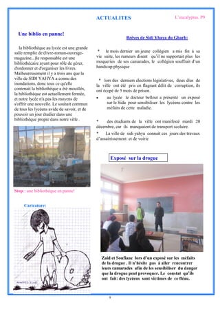 ACTUALITES                                  L’eucalyptus. P9


  Une biblio en panne!
                                                             Brèves de Sidi Yhaya du Gharb:

   la bibliothèque au lycée est une grande
salle remplie de (livre-roman-ouvrage-        * le mois dernier un jeune collègien a mis fin à sa
magazine...)le responsable est une           vie suite, les rumeurs disent qu’il ne supportait plus les
bibliothécaire ayant pour rôle de gérer,     moqueries de ses camarades, le collégien souffrait d’un
d'ordonner et d'organiser les livres.        handicap physique
Malheureusement il y a trois ans que la
ville de SIDI YAHYA a connu des                * lors des derniers élections législatives, deux élus de
inondations, donc tous ce qu'elle            la ville ont été pris en flagrant délit de corruption, ils
contenait la bibliothèque a été mouillés,    ont écopé de 5 mois de prison.
la bibliothèque est actuellement fermée,
et notre lycée n'a pas les moyens de              au lycée le docteur bellout a présenté un exposé
s'offrir une nouvelle. Le souhait commun           sur le Sida pour sensibiliser les lycéens contre les
de tous les lycéens avide de savoir, et de         méfaits de cette maladie.
pouvoir un jour étudier dans une
bibliothèque propre dans notre ville .       *    des étudiants de la ville ont manifesté mardi 20
                                             décembre, car ils manquaient de transport scolaire.
                                             *    La ville de sidi yahya connait ces jours des travaux
                                             d’assainissement et de voirie



                                                     Exposé sur la drogue




Stop:: une bibliothèque en panne!


     Caricature:




                                                 Zaid et Soufiane lors d’un exposé sur les méfaits
                                                 de la drogue . Il n’hésite pas à aller rencontrer
                                                 leurs camarades afin de les sensibiliser du danger
                                                 que la drogue peut provoquer. Le constat qu’ils
                                                 ont fait: des lycéens sont victimes de ce fléau.



                                                    9
 