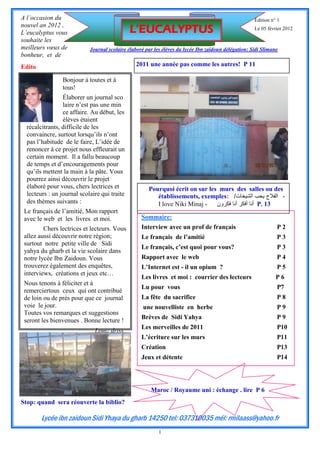 A l’occasion du                                                                                       Édition n° 1
nouvel an 2012 ,
L’eucalyptus vous                             L’EUCALYPTUS                                            Le 05 février 2012

souhaite les
meilleurs vœux de           Journal scolaire élaboré par les élèves du lycée Ibn zaidoun délégation: Sidi Slimane
bonheur, et de
Edito                                           2011 une année pas comme les autres! P 11

                 Bonjour à toutes et à
                 tous!
                 Élaborer un journal sco
                 laire n’est pas une min
                 ce affaire. Au début, les
                 élèves étaient
  récalcitrants, difficile de les
  convaincre, surtout lorsqu’ils n’ont
  pas l’habitude de le faire, L’idée de
  renoncer à ce projet nous effleurait un
  certain moment. Il a fallu beaucoup
  de temps et d’encouragements pour
  qu’ils mettent la main à la pâte. Vous
                                                                 Lycée Ibn zaidoun
  pourrez ainsi découvrir le projet
  élaboré pour vous, chers lectrices et               Pourquoi écrit on sur les murs des salles ou des
  lecteurs : un journal scolaire qui traite              établissements, exemples: /‫- الفالح يحب الشيخات‬
  des thèmes suivants :                                  I love Niki Minaj -   ‫ أنا أفكر أنا فكرون‬P. 13
 Le français de l’amitié, Mon rapport
 avec le web et les livres et moi.                 Sommaire:
         Chers lectrices et lecteurs. Vous         Interview avec un prof de français                           P2
 allez aussi découvrir notre région;               Le français de l’amitié                                      P3
 surtout notre petite ville de Sidi
                                                   Le français, c’est quoi pour vous?                           P3
 yahya du gharb et la vie scolaire dans
 notre lycée Ibn Zaidoun. Vous                     Rapport avec le web                                          P4
 trouverez également des enquêtes,                 L’Internet est - il un opium ?                               P5
 interviews, créations et jeux etc…
                                                   Les livres et moi : courrier des lecteurs                    P6
 Nous tenons à féliciter et à
                                                   Lu pour vous                                                 P7
 remerciertous ceux qui ont contribué
 de loin ou de près pour que ce journal            La fête du sacrifice                                         P8
 voie le jour.                                      une nouvelliste en herbe                                    P9
 Toutes vos remarques et suggestions
                                                   Brèves de Sidi Yahya                                         P9
 seront les bienvenues . Bonne lecture !
                                                   Les merveilles de 2011                                       P10
                              Louiz driss
                                                   L’écriture sur les murs                                      P11
                                                   Création                                                     P13
                                                   Jeux et détente                                              P14




                                                       Maroc / Royaume uni : échange . lire P 6
Stop: quand sera réouverte la biblio?

        Lycée ibn zaidoun Sidi Yhaya du gharb 14250 tel: 037310035 mél: rmilaass@yahoo.fr
                                                           1
 