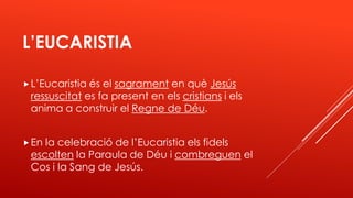 L’EUCARISTIA
L’Eucaristia és el sagrament en què Jesús
ressuscitat es fa present en els cristians i els
anima a construir el Regne de Déu.
En la celebració de l’Eucaristia els fidels
escolten la Paraula de Déu i combreguen el
Cos i la Sang de Jesús.
 