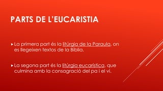 PARTS DE L’EUCARISTIA
La primera part és la litúrgia de la Paraula, on
es llegeixen textos de la Bíblia.
La segona part és la litúrgia eucarística, que
culmina amb la consagració del pa i el vi.
 