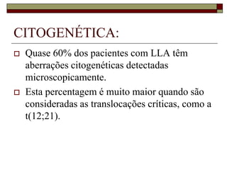 CITOGENÉTICA:
   Quase 60% dos pacientes com LLA têm
    aberrações citogenéticas detectadas
    microscopicamente.
   Esta percentagem é muito maior quando são
    consideradas as translocações críticas, como a
    t(12;21).
 