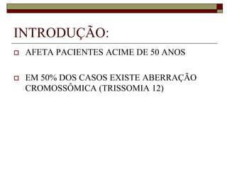INTRODUÇÃO:
   AFETA PACIENTES ACIME DE 50 ANOS

   EM 50% DOS CASOS EXISTE ABERRAÇÃO
    CROMOSSÔMICA (TRISSOMIA 12)
 
