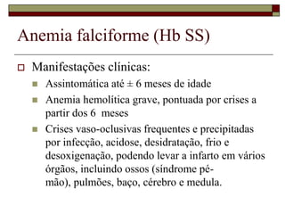 Anemia falciforme (Hb SS)
   Manifestações clínicas:
       Assintomática até ± 6 meses de idade
       Anemia hemolítica grave, pontuada por crises a
        partir dos 6 meses
       Crises vaso-oclusivas frequentes e precipitadas
        por infecção, acidose, desidratação, frio e
        desoxigenação, podendo levar a infarto em vários
        órgãos, incluindo ossos (síndrome pé-
        mão), pulmões, baço, cérebro e medula.
 