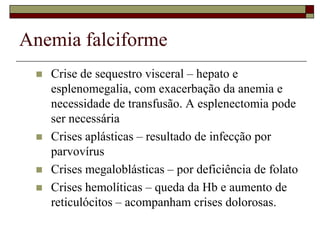 Anemia falciforme
    Crise de sequestro visceral – hepato e
     esplenomegalia, com exacerbação da anemia e
     necessidade de transfusão. A esplenectomia pode
     ser necessária
    Crises aplásticas – resultado de infecção por
     parvovírus
    Crises megaloblásticas – por deficiência de folato
    Crises hemolíticas – queda da Hb e aumento de
     reticulócitos – acompanham crises dolorosas.
 