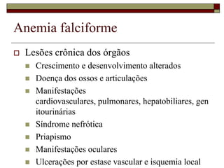 Anemia falciforme
   Lesões crônica dos órgãos
       Crescimento e desenvolvimento alterados
       Doença dos ossos e articulações
       Manifestações
        cardiovasculares, pulmonares, hepatobiliares, gen
        itourinárias
       Síndrome nefrótica
       Priapismo
       Manifestações oculares
       Ulcerações por estase vascular e isquemia local
 