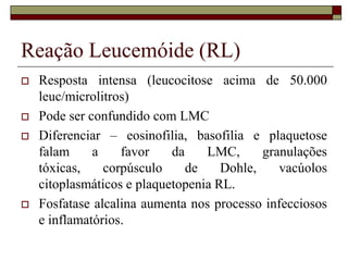 Reação Leucemóide (RL)
   Resposta intensa (leucocitose acima de 50.000
    leuc/microlitros)
   Pode ser confundido com LMC
   Diferenciar – eosinofilia, basofilia e plaquetose
    falam     a    favor    da    LMC,      granulações
    tóxicas,    corpúsculo     de    Dohle,    vacúolos
    citoplasmáticos e plaquetopenia RL.
   Fosfatase alcalina aumenta nos processo infecciosos
    e inflamatórios.
 