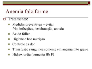 Anemia falciforme
   Tratamento:
       Medidas preventivas – evitar
        frio, infecções, desidratação, anoxia
       Ácido fólico
       Higiene e boa nutrição
       Controle da dor
       Transfusão sanguínea somente em anemia mto grave
       Hidroxiuréia (aumenta Hb F)
 