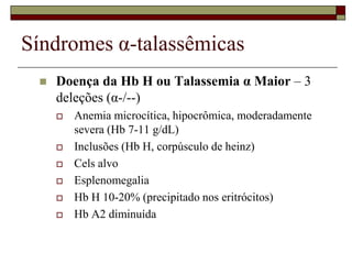 Síndromes α-talassêmicas
    Doença da Hb H ou Talassemia α Maior – 3
     deleções (α-/--)
        Anemia microcítica, hipocrômica, moderadamente
         severa (Hb 7-11 g/dL)
        Inclusões (Hb H, corpúsculo de heinz)
        Cels alvo
        Esplenomegalia
        Hb H 10-20% (precipitado nos eritrócitos)
        Hb A2 diminuída
 